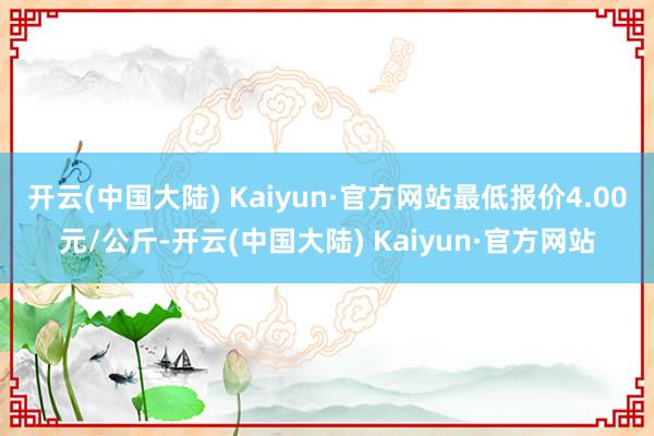 开云(中国大陆) Kaiyun·官方网站最低报价4.00元/公斤-开云(中国大陆) Kaiyun·官方网站