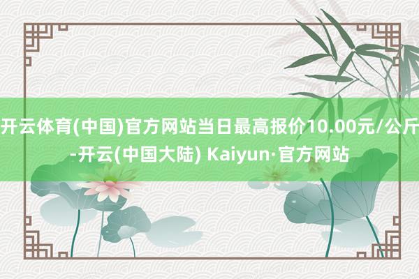 开云体育(中国)官方网站当日最高报价10.00元/公斤-开云(中国大陆) Kaiyun·官方网站