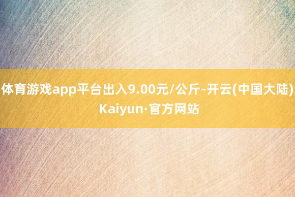 体育游戏app平台出入9.00元/公斤-开云(中国大陆) Kaiyun·官方网站