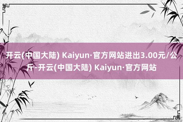 开云(中国大陆) Kaiyun·官方网站进出3.00元/公斤-开云(中国大陆) Kaiyun·官方网站