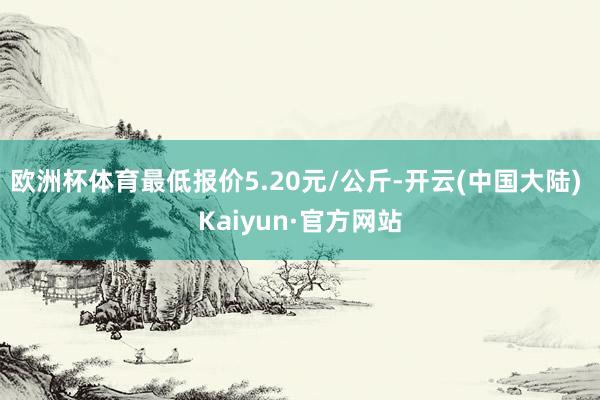 欧洲杯体育最低报价5.20元/公斤-开云(中国大陆) Kaiyun·官方网站