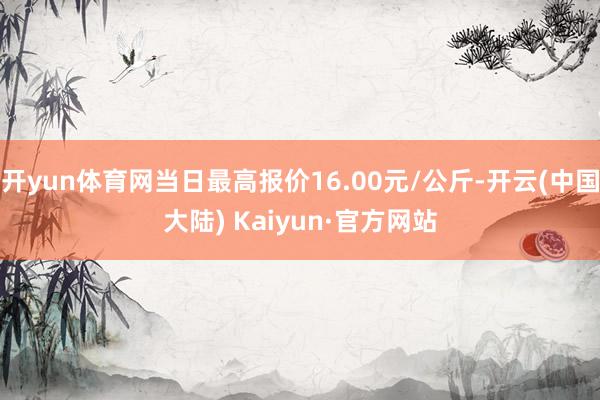 开yun体育网当日最高报价16.00元/公斤-开云(中国大陆) Kaiyun·官方网站