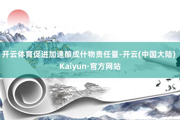 开云体育促进加速酿成什物责任量-开云(中国大陆) Kaiyun·官方网站