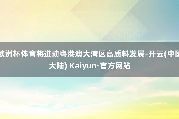 欧洲杯体育将进动粤港澳大湾区高质料发展-开云(中国大陆) Kaiyun·官方网站