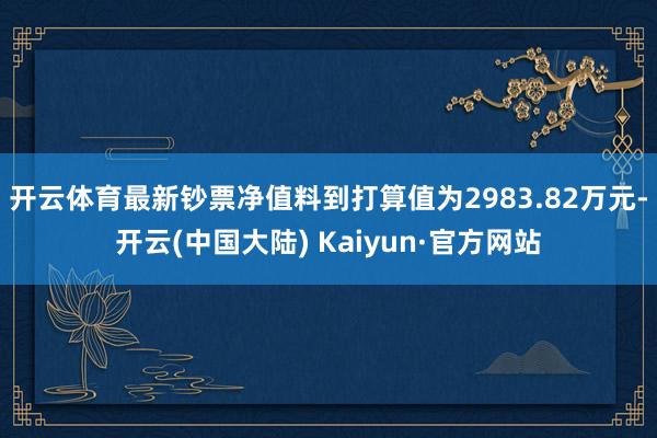 开云体育最新钞票净值料到打算值为2983.82万元-开云(中国大陆) Kaiyun·官方网站