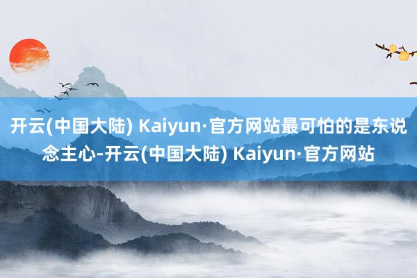 开云(中国大陆) Kaiyun·官方网站最可怕的是东说念主心-开云(中国大陆) Kaiyun·官方网站