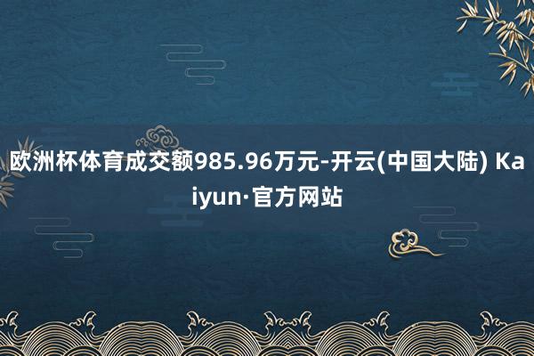 欧洲杯体育成交额985.96万元-开云(中国大陆) Kaiyun·官方网站