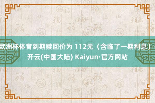 欧洲杯体育到期赎回价为 112元（含临了一期利息）-开云(中国大陆) Kaiyun·官方网站