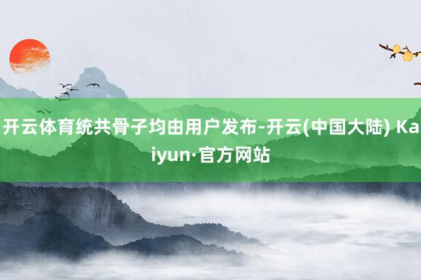 开云体育统共骨子均由用户发布-开云(中国大陆) Kaiyun·官方网站