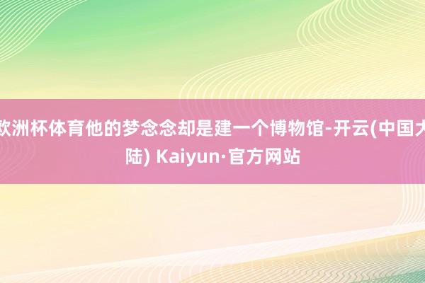 欧洲杯体育他的梦念念却是建一个博物馆-开云(中国大陆) Kaiyun·官方网站