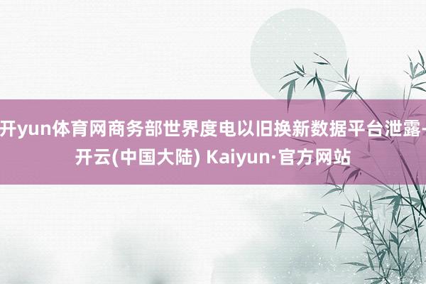 开yun体育网商务部世界度电以旧换新数据平台泄露-开云(中国大陆) Kaiyun·官方网站