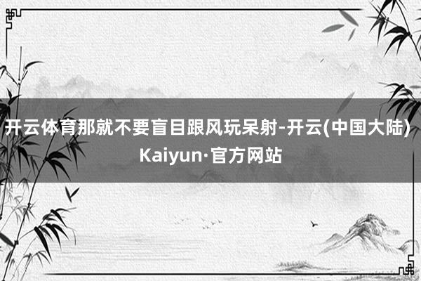 开云体育那就不要盲目跟风玩呆射-开云(中国大陆) Kaiyun·官方网站