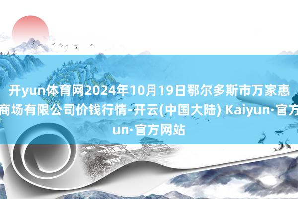 开yun体育网2024年10月19日鄂尔多斯市万家惠农贸商场有限公司价钱行情-开云(中国大陆) Kaiyun·官方网站