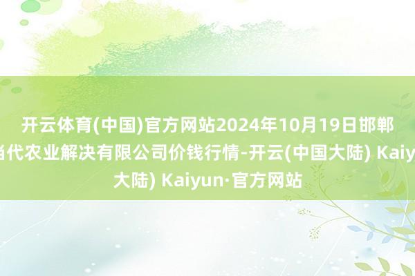 开云体育(中国)官方网站2024年10月19日邯郸竖立区滏东当代农业解决有限公司价钱行情-开云(中国大陆) Kaiyun·官方网站