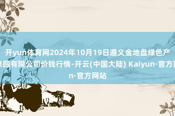 开yun体育网2024年10月19日遵义金地盘绿色产物来回有限公司价钱行情-开云(中国大陆) Kaiyun·官方网站