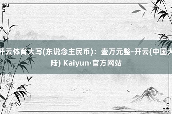 开云体育大写(东说念主民币)：壹万元整-开云(中国大陆) Kaiyun·官方网站