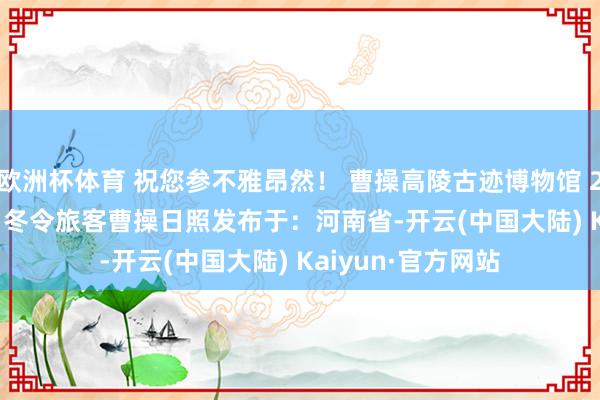 欧洲杯体育 祝您参不雅昂然！ 曹操高陵古迹博物馆 2024年10月19日 冬令旅客曹操日照发布于：河南省-开云(中国大陆) Kaiyun·官方网站