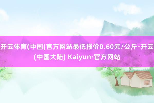 开云体育(中国)官方网站最低报价0.60元/公斤-开云(中国大陆) Kaiyun·官方网站