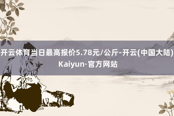 开云体育当日最高报价5.78元/公斤-开云(中国大陆) Kaiyun·官方网站