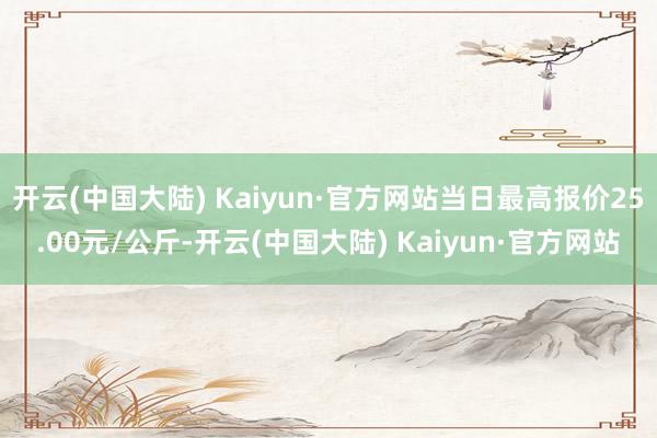 开云(中国大陆) Kaiyun·官方网站当日最高报价25.00元/公斤-开云(中国大陆) Kaiyun·官方网站