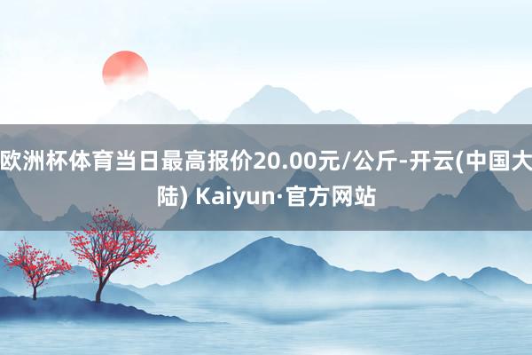 欧洲杯体育当日最高报价20.00元/公斤-开云(中国大陆) Kaiyun·官方网站