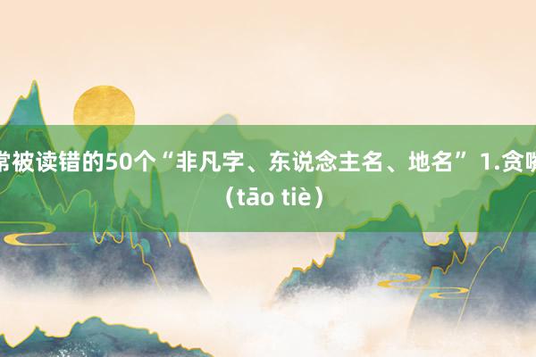 常被读错的50个“非凡字、东说念主名、地名” 1.贪嘴（tāo tiè）