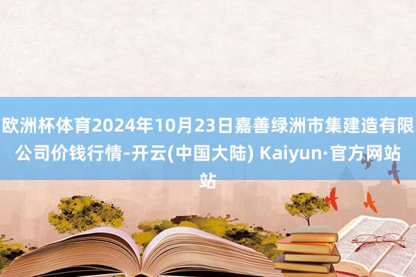 欧洲杯体育2024年10月23日嘉善绿洲市集建造有限公司价钱行情-开云(中国大陆) Kaiyun·官方网站