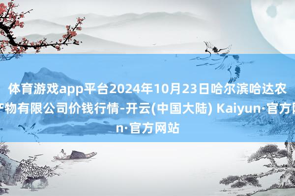 体育游戏app平台2024年10月23日哈尔滨哈达农副产物有限公司价钱行情-开云(中国大陆) Kaiyun·官方网站