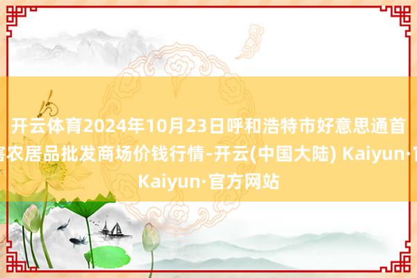 开云体育2024年10月23日呼和浩特市好意思通首府无公害农居品批发商场价钱行情-开云(中国大陆) Kaiyun·官方网站