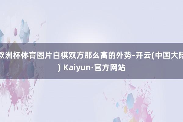 欧洲杯体育图片白棋双方那么高的外势-开云(中国大陆) Kaiyun·官方网站