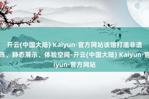 开云(中国大陆) Kaiyun·官方网站该馆打造非遗什物展陈、静态展示、体验空间-开云(中国大陆) Kaiyun·官方网站