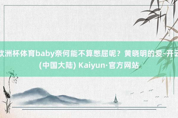 欧洲杯体育baby奈何能不算憋屈呢？黄晓明的爱-开云(中国大陆) Kaiyun·官方网站