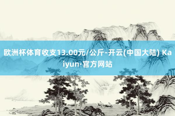 欧洲杯体育收支13.00元/公斤-开云(中国大陆) Kaiyun·官方网站