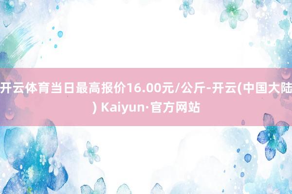 开云体育当日最高报价16.00元/公斤-开云(中国大陆) Kaiyun·官方网站