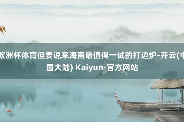 欧洲杯体育但要说来海南最值得一试的打边炉-开云(中国大陆) Kaiyun·官方网站