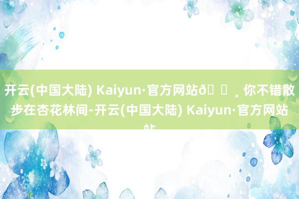 开云(中国大陆) Kaiyun·官方网站🌸 你不错散步在杏花林间-开云(中国大陆) Kaiyun·官方网站