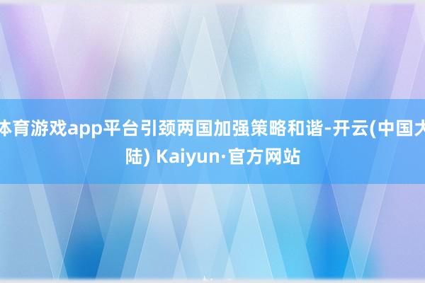 体育游戏app平台引颈两国加强策略和谐-开云(中国大陆) Kaiyun·官方网站