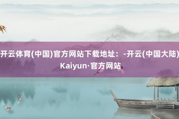 开云体育(中国)官方网站下载地址：-开云(中国大陆) Kaiyun·官方网站