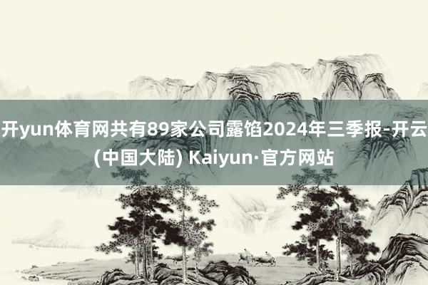 开yun体育网共有89家公司露馅2024年三季报-开云(中国大陆) Kaiyun·官方网站