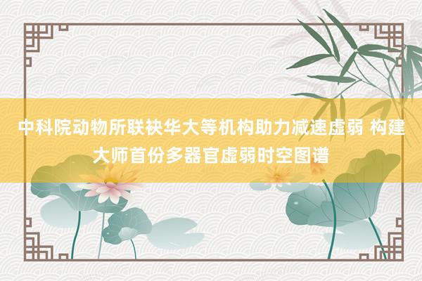 中科院动物所联袂华大等机构助力减速虚弱 构建大师首份多器官虚弱时空图谱