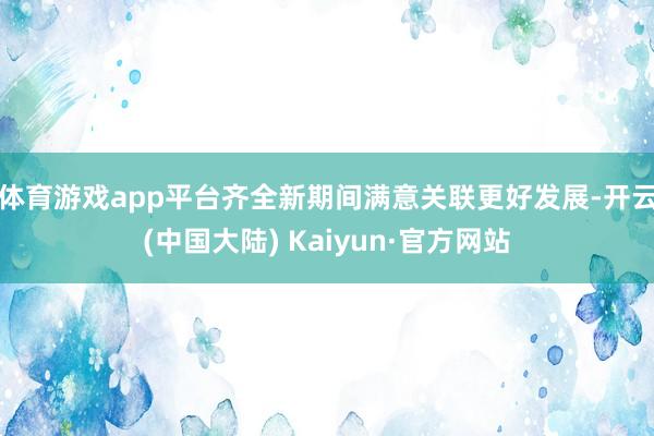 体育游戏app平台齐全新期间满意关联更好发展-开云(中国大陆) Kaiyun·官方网站