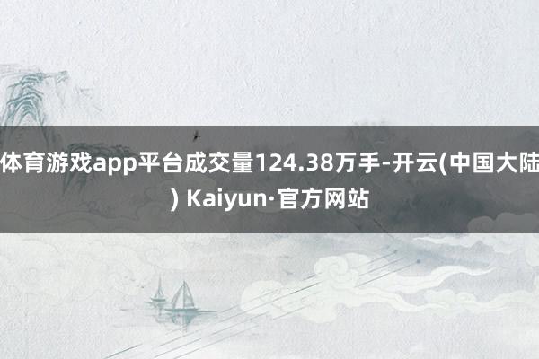 体育游戏app平台成交量124.38万手-开云(中国大陆) Kaiyun·官方网站