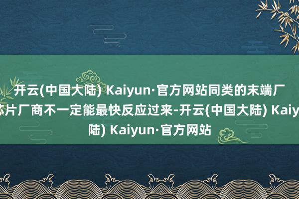 开云(中国大陆) Kaiyun·官方网站同类的末端厂商和上游的芯片厂商不一定能最快反应过来-开云(中国大陆) Kaiyun·官方网站