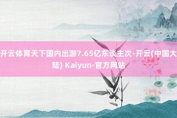 开云体育天下国内出游7.65亿东谈主次-开云(中国大陆) Kaiyun·官方网站