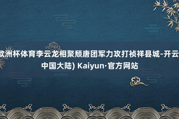 欧洲杯体育李云龙相聚颓唐团军力攻打祯祥县城-开云(中国大陆) Kaiyun·官方网站