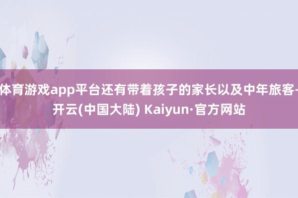 体育游戏app平台还有带着孩子的家长以及中年旅客-开云(中国大陆) Kaiyun·官方网站