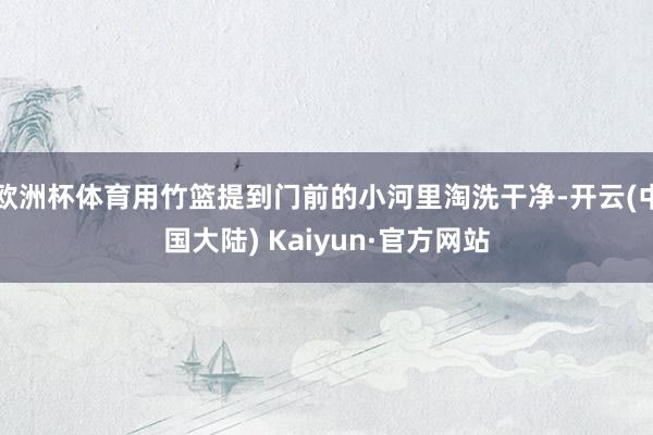 欧洲杯体育用竹篮提到门前的小河里淘洗干净-开云(中国大陆) Kaiyun·官方网站