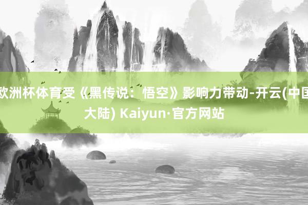 欧洲杯体育受《黑传说：悟空》影响力带动-开云(中国大陆) Kaiyun·官方网站