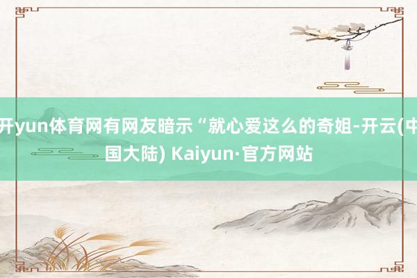 开yun体育网有网友暗示“就心爱这么的奇姐-开云(中国大陆) Kaiyun·官方网站