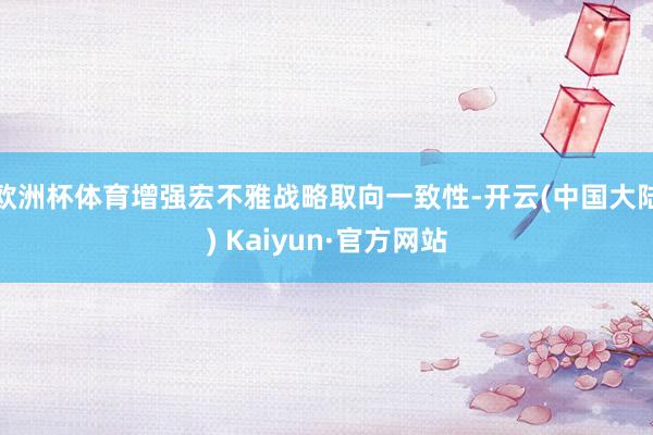 欧洲杯体育增强宏不雅战略取向一致性-开云(中国大陆) Kaiyun·官方网站